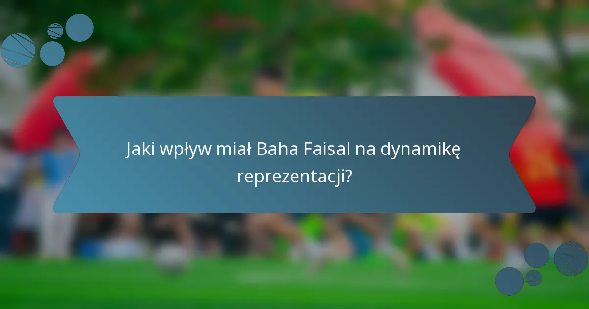 Jaki wpływ miał Baha Faisal na dynamikę reprezentacji?
