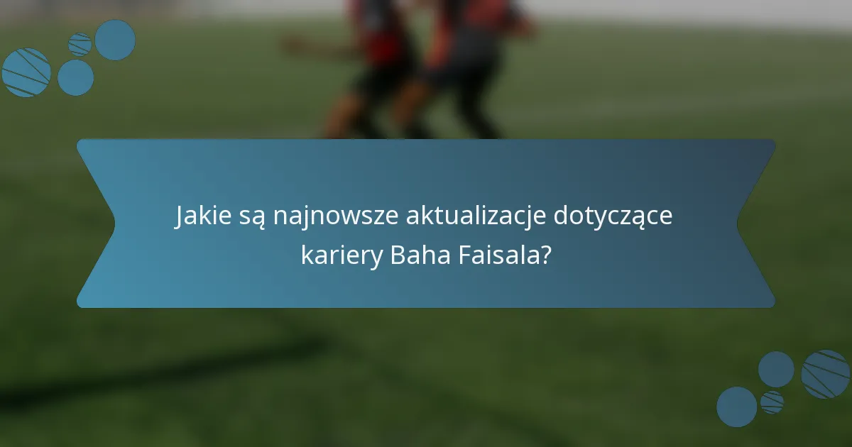 Jakie są najnowsze aktualizacje dotyczące kariery Baha Faisala?