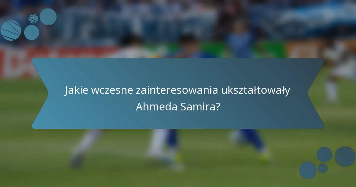 Jakie wczesne zainteresowania ukształtowały Ahmeda Samira?