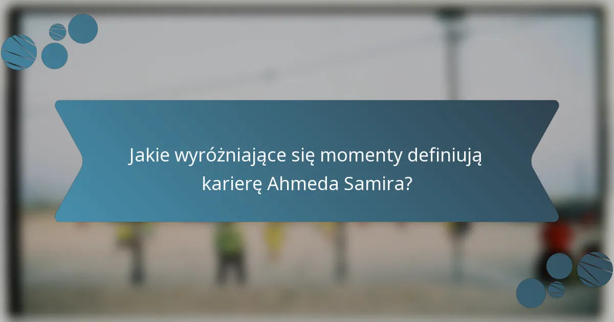 Jakie wyróżniające się momenty definiują karierę Ahmeda Samira?